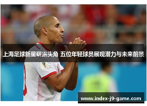 上海足球新星崭露头角 五位年轻球员展现潜力与未来前景