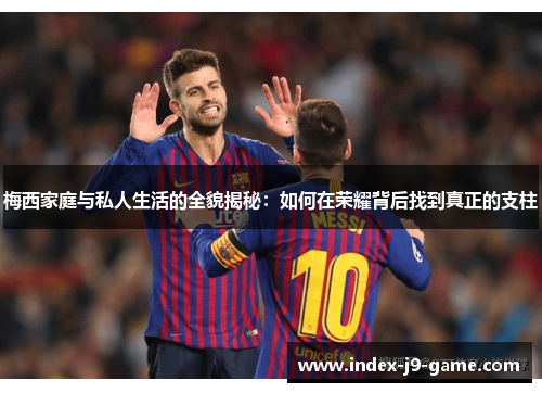 梅西家庭与私人生活的全貌揭秘：如何在荣耀背后找到真正的支柱