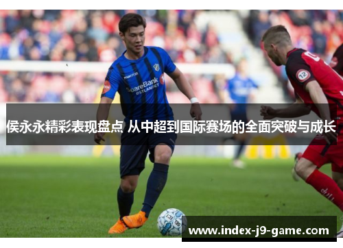 侯永永精彩表现盘点 从中超到国际赛场的全面突破与成长