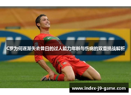 C罗为何逐渐失去昔日的过人能力年龄与伤病的双重挑战解析