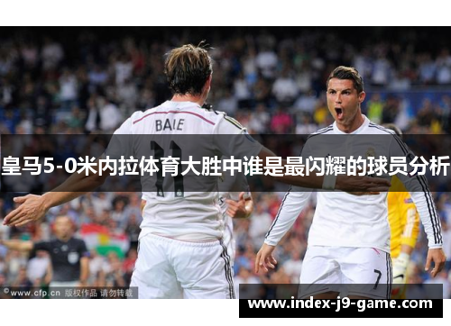 皇马5-0米内拉体育大胜中谁是最闪耀的球员分析