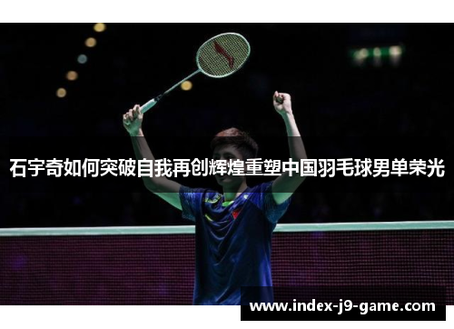 石宇奇如何突破自我再创辉煌重塑中国羽毛球男单荣光