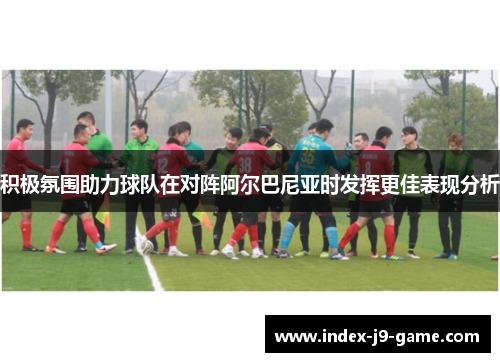 积极氛围助力球队在对阵阿尔巴尼亚时发挥更佳表现分析