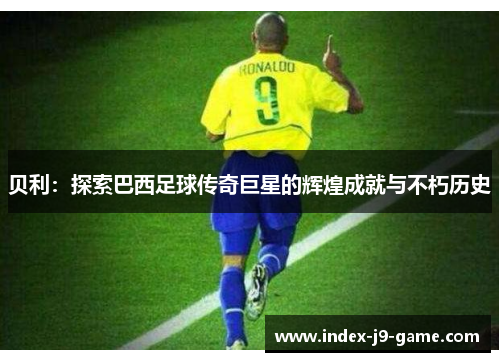 贝利：探索巴西足球传奇巨星的辉煌成就与不朽历史