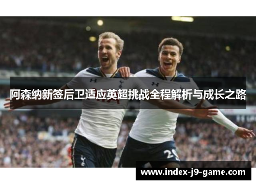 阿森纳新签后卫适应英超挑战全程解析与成长之路