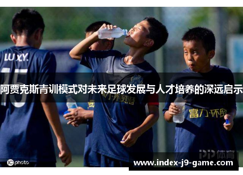 阿贾克斯青训模式对未来足球发展与人才培养的深远启示 阿贾克斯青训模式对未来足球发展与人才培养的深远启示