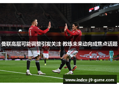 曼联高层可能调整引发关注 教练未来动向成焦点话题