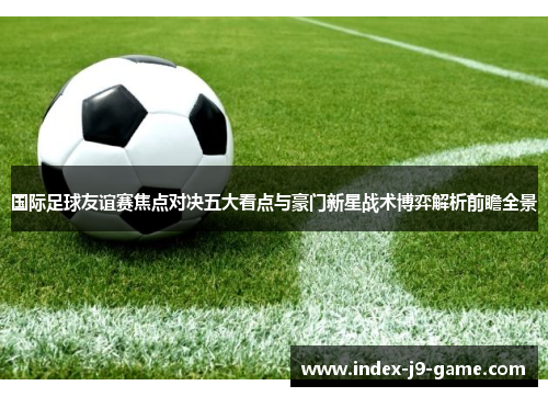 国际足球友谊赛焦点对决五大看点与豪门新星战术博弈解析前瞻全景