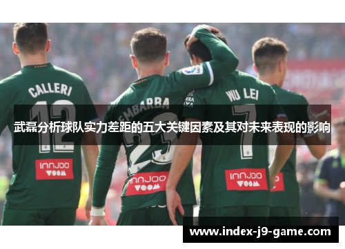 武磊分析球队实力差距的五大关键因素及其对未来表现的影响