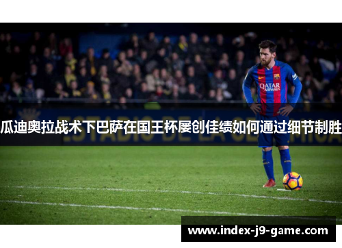 瓜迪奥拉战术下巴萨在国王杯屡创佳绩如何通过细节制胜 瓜迪奥拉战术下巴萨在国王杯屡创佳绩如何通过细节制胜