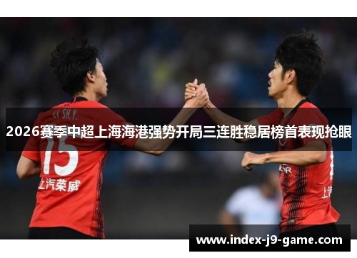 2026赛季中超上海海港强势开局三连胜稳居榜首表现抢眼