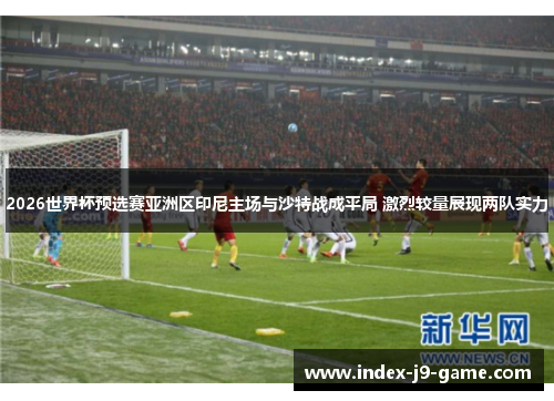 2026世界杯预选赛亚洲区印尼主场与沙特战成平局 激烈较量展现两队实力