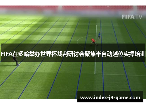 FIFA在多哈举办世界杯裁判研讨会聚焦半自动越位实操培训