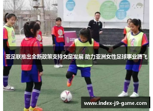 亚足联推出全新政策支持女足发展 助力亚洲女性足球事业腾飞 亚足联推出全新政策支持女足发展 助力亚洲女性足球事业腾飞