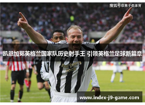 凯恩加冕英格兰国家队历史射手王 引领英格兰足球新篇章 凯恩加冕英格兰国家队历史射手王 引领英格兰足球新篇章