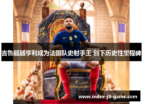 吉鲁超越亨利成为法国队史射手王 创下历史性里程碑