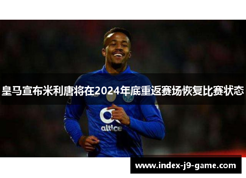 皇马宣布米利唐将在2024年底重返赛场恢复比赛状态