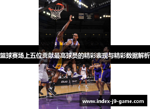 篮球赛场上五位贡献最高球员的精彩表现与精彩数据解析