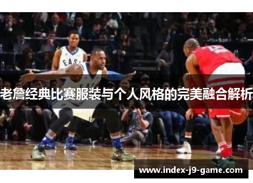 老詹经典比赛服装与个人风格的完美融合解析