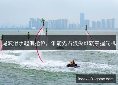 尾波滑水起航抢位，谁能先占浪尖谁就掌握先机